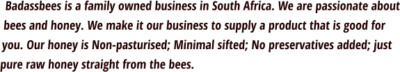 Badassbees is a family owned business in South Africa. We are passionate about bees and honey. We make it our business to supply a product that is good for you. Our honey is Non-pasturised; Minimal sifted; No preservatives added; just pure raw honey straight from the bees.